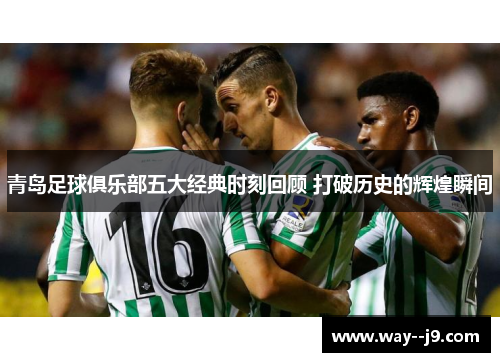 青岛足球俱乐部五大经典时刻回顾 打破历史的辉煌瞬间