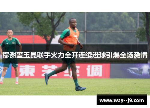 穆谢奎玉昆联手火力全开连续进球引爆全场激情 穆谢奎玉昆联手火力全开连续进球引爆全场激情