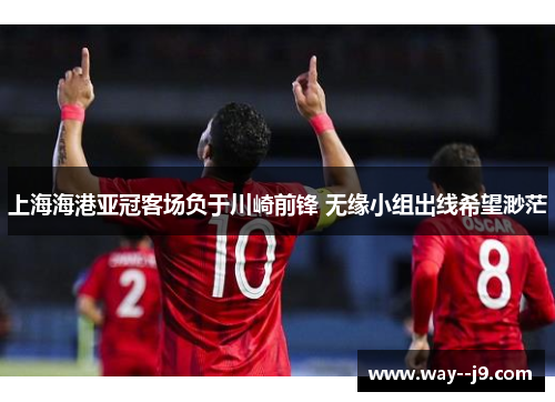 上海海港亚冠客场负于川崎前锋 无缘小组出线希望渺茫