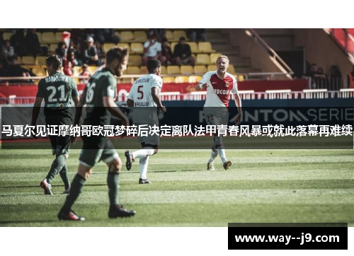 马夏尔见证摩纳哥欧冠梦碎后决定离队法甲青春风暴或就此落幕再难续