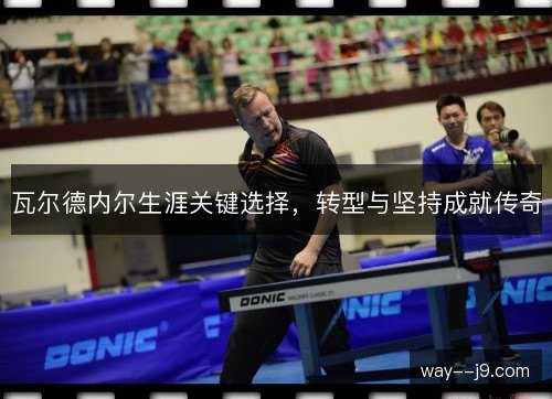 瓦尔德内尔生涯关键选择,转型与坚持成就传奇 瓦尔德内尔生涯关键选择,转型与坚持成就传奇